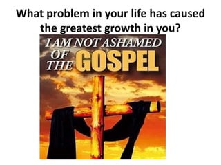 What problem in your life has caused
the greatest growth in you?
 