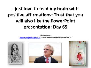 I just love to feed my brain with
positive affirmations: Trust that you
will also like the PowerPoint
presentation: Day 65
Mario Denton
www.strongmessage.co.za or contact me at marden@mweb.co.za
 
