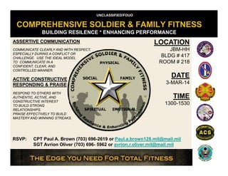 UNCLASSIFIED/FOUO

COMPREHENSIVE SOLDIER & FAMILY FITNESS
BUILDING RESILENCE * ENHANCING PERFORMANCE
ASSERTIVE COMMUNICATION
COMMUNICATE CLEARLY AND WITH RESPECT,
ESPECIALLY DURING A CONFLICT OR
CHALLENGE. USE THE IDEAL MODEL
TO COMMUNICATE IN A
CONFIDENT, CLEAR, AND
CONTROLLED MANNER.

ACTIVE CONSTRUCTIVE
RESPONDING & PRAISE
RESPOND TO OTHERS WITH
AUTHENTIC, ACTIVE, AND
CONSTRUCTIVE INTEREST
TO BUILD STRONG
RELATIONSHIPS.
PRAISE EFFECTIVELY TO BUILD
MASTERY AND WINNING STREAKS.

RSVP:

LOCATION
JBM-HH
BLDG # 417
ROOM # 218

DATE
3-MAR-14

TIME
1300-1530

CPT Paul A. Brown (703) 696-2619 or Paul.a.brown128.mil@mail.mil
SGT A i Oli
i
li
il@ il il
Avrion Oliver (703) 696 5962 or avrion.r.oliver.mil@mail.mil
696-

 