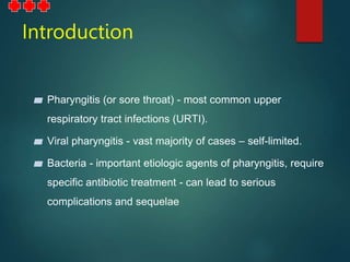 Introduction
▰ Pharyngitis (or sore throat) - most common upper
respiratory tract infections (URTI).
▰ Viral pharyngitis - vast majority of cases – self-limited.
▰ Bacteria - important etiologic agents of pharyngitis, require
specific antibiotic treatment - can lead to serious
complications and sequelae
 
