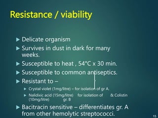 Resistance / viability
 Delicate organism
 Survives in dust in dark for many
weeks.
 Susceptible to heat , 54°C x 30 min.
 Susceptible to common antiseptics.
 Resistant to –
 Crystal violet (1mg/litre) – for isolation of gr A.
 Nalidixic acid (15mg/litre) for isolation of & Colistin
(10mg/litre) gr. B
 Bacitracin sensitive – differentiates gr. A
from other hemolytic streptococci. 15
 