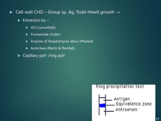  Cell-wall CHO – Group sp. Ag. Todd-Hewit growth →
 Extraction by –
 HCl (Lancefield)
 Formamide (Fuller)
 Enzyme of Streptomyces albus (Maxted)
 Autoclave (Rantz & Randall).
 Capillary pptn /ring pptn
17
 