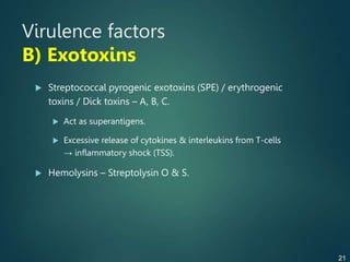 Virulence factors
B) Exotoxins
 Streptococcal pyrogenic exotoxins (SPE) / erythrogenic
toxins / Dick toxins – A, B, C.
 Act as superantigens.
 Excessive release of cytokines & interleukins from T-cells
→ inflammatory shock (TSS).
 Hemolysins – Streptolysin O & S.
21
 