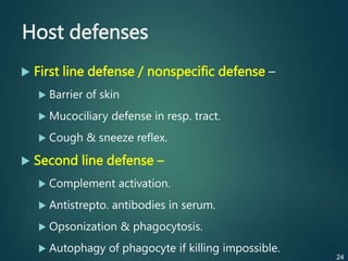 Host defenses
 First line defense / nonspecific defense –
 Barrier of skin
 Mucociliary defense in resp. tract.
 Cough & sneeze reflex.
 Second line defense –
 Complement activation.
 Antistrepto. antibodies in serum.
 Opsonization & phagocytosis.
 Autophagy of phagocyte if killing impossible.
24
 