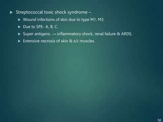  Streptococcal toxic shock syndrome –
 Wound infections of skin due to type M1, M3.
 Due to SPE- A, B, C.
 Super antigens. → inflammatory shock, renal failure & ARDS.
 Extensive necrosis of skin & s/c muscles.
32
 