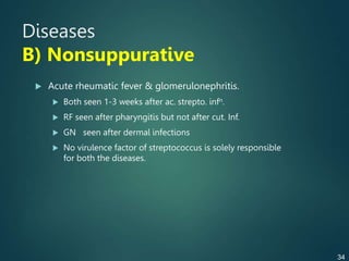 Diseases
B) Nonsuppurative
 Acute rheumatic fever & glomerulonephritis.
 Both seen 1-3 weeks after ac. strepto. infn.
 RF seen after pharyngitis but not after cut. Inf.
 GN seen after dermal infections
 No virulence factor of streptococcus is solely responsible
for both the diseases.
34
 