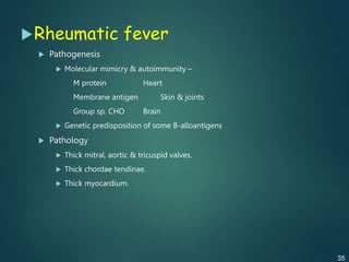 Rheumatic fever
 Pathogenesis
 Molecular mimicry & autoimmunity –
M protein Heart
Membrane antigen Skin & joints
Group sp. CHO Brain
 Genetic predisposition of some B-alloantigens
 Pathology
 Thick mitral, aortic & tricuspid valves.
 Thick chordae tendinae.
 Thick myocardium.
35
 