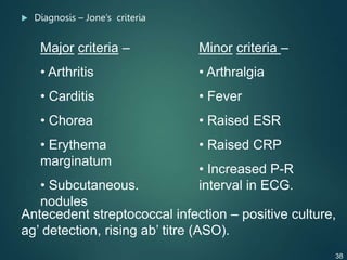  Diagnosis – Jone’s criteria
Major criteria –
• Arthritis
• Carditis
• Chorea
• Erythema
marginatum
• Subcutaneous.
nodules
Minor criteria –
• Arthralgia
• Fever
• Raised ESR
• Raised CRP
• Increased P-R
interval in ECG.
Antecedent streptococcal infection – positive culture,
ag’ detection, rising ab’ titre (ASO).
38
 