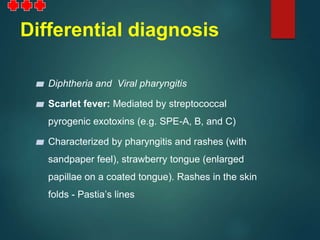 Differential diagnosis
▰ Diphtheria and Viral pharyngitis
▰ Scarlet fever: Mediated by streptococcal
pyrogenic exotoxins (e.g. SPE-A, B, and C)
▰ Characterized by pharyngitis and rashes (with
sandpaper feel), strawberry tongue (enlarged
papillae on a coated tongue). Rashes in the skin
folds - Pastia’s lines
 