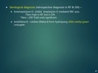  Serological diagnosis (retrospective diagnosis in RF & GN) –
 Antistreptolysin O- inhibit streptolysin O mediated RBC lysis.
Titers high in RF; low in GN.
Titers >200 Todd units significant.
 AntiDNAse B – inhibits DNAse B from hydrolyzing DNA-methyl green
conjugate.
47
 