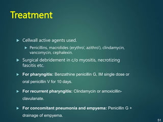 Treatment
 Cellwall active agents used.
 Penicillins, macrolides (erythro’, azithro’), clindamycin,
vancomycin, cephalexin.
 Surgical debridement in c/o myositis, necrotizing
fascitis etc.
 For pharyngitis: Benzathine penicillin G, IM single dose or
oral penicillin V for 10 days.
 For recurrent pharyngitis: Clindamycin or amoxicillin-
clavulanate.
 For concomitant pneumonia and empyema: Penicillin G +
drainage of empyema.
51
 