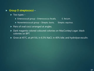  Group D streptococci –
 Two types –
 Enterococcal group – Enterococcus fecalis, E. fecium.
 Nonenterococcal group – Strepto. bovis, Strepto. equinus.
 Pairs of oval cocci arranged at angles.
 Dark magenta colored coloured colonies on MacConkey’s agar; black
colonies on BPT.
 Grow at 45°C, at pH 9.6, in 6.5% NaCl, in 40% bile; and hydrolyse esculin.
57
 