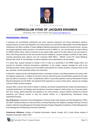 C A ( S A ) | C A ( C A N A D I A N )
CURRICULUM VITAE OF JACQUES ERASMUS
Johannesburg, 2196 • +27 [0] 82 719 0305 • Email: jacques.erasmus@kpmg.co.za
PROFESSIONAL PROFILE
A seasoned and accomplished professional with senior executive experience and strong international exposure,
Jacques Erasmus is known and respected in the mining industry as a front-footed, highly-skilled Financial Management
professional, and offers a portfolio of career highlights reflecting extraordinary business and financial acumen. Jacques
has enjoyed significant career promotion in his extensive service to KPMG Inc., and currently leads as Head of Mining
for KPMG Southern Africa, where he functions as key subject matter expert for the gold, platinum and coal industry in
Africa. With strong technical acumen and business financial intelligence, Jacques manages a portfolio of major clients,
including international gold, platinum and coal companies (BHP Billiton – BECSA, Lonmin Plc, Royal Bafokeng,
Sibanye Gold, South 32, and Holdings), as well as exploration juniors specialising in all commodities.
In a career leap, Jacques relocated to Canada in 2011 to take up a partnership in the KPMG Calgary office, and
acquired his Canadian Chartered Accountancy qualification. In this position, Jacques managed the audit of key
international clients. Career exposure has thus enabled audit experience in diverse industries, including mining, oil and
gas, chemicals, contract exploration drilling, and construction.
Furthermore, Jacques has led multi-disciplinary teams in transaction services, unbundling transaction and various other
due diligence assignments. In addition he has lead numerous restructuring and cost optimisation projects for the major
gold and platinum producers in Africa. Competencies extend to accounting expertise covering International Financial
Reporting Standards and US GAAP, and significant SOX experience on various mining clients. Jacques has managed
numerous GAAP conversion projects.
Jacques offers a proven track record of ability to creatively use diverse business/financial models and partnerships to
accelerate development, and strategic planning initiatives necessary to adapt to market change. As an executive leader
with drive, energy, global perspective and expertise in the mining industry, Jacques Erasmus presents the required
experience and financial acumen to lead the financial function of a high-performing, international mining
organisation/company.
Key Proficiencies: Corporate Finance Management | Financial Audits | Risk Analysis and Risk Management | IFRS |
US GAAP | Sarbanes-Oxley Act | Internal Controls | Financial Reporting | Due Diligence | Strategic Planning | Financial
Analysis | Restructuring | Management Consulting | Business Analysis | Regulatory Compliance | Project Management |
Team Management and Mentoring | Executive Leadership.
Professional Affiliations: Institute of Chartered Accountants, Alberta, Canada, 2012 | South African Institute of
Chartered Accountants: SAICA, 2001
Curriculum Vitae of Jacques Erasmus Page 1/4
 