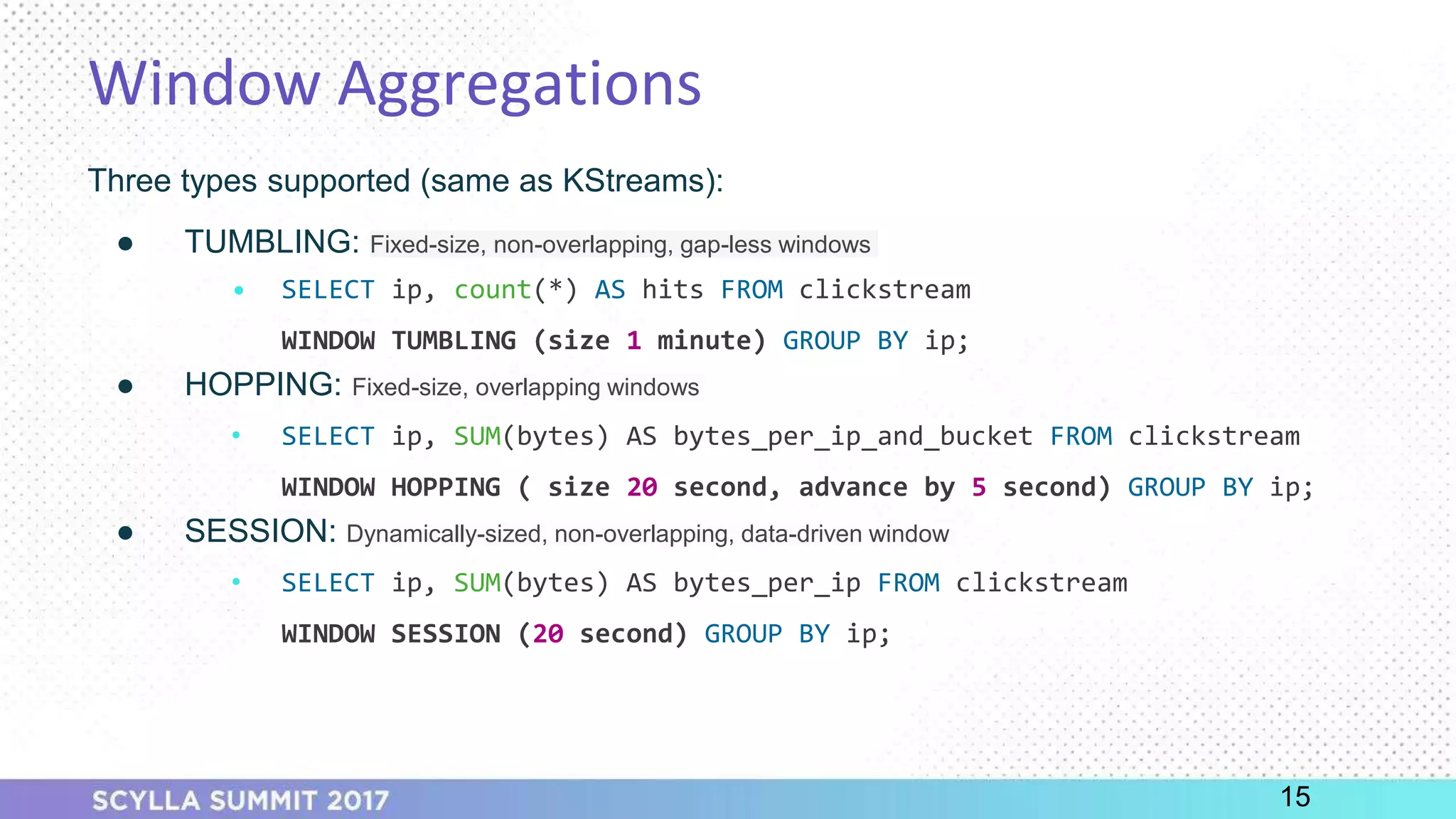 PRESENTATION TITLE ON ONE LINE
AND ON TWO LINES
First and last name
Position, company
Window Aggregations
Three types supported (same as KStreams):
● TUMBLING: Fixed-size, non-overlapping, gap-less windows
• SELECT ip, count(*) AS hits FROM clickstream
WINDOW TUMBLING (size 1 minute) GROUP BY ip;
● HOPPING: Fixed-size, overlapping windows
• SELECT ip, SUM(bytes) AS bytes_per_ip_and_bucket FROM clickstream
WINDOW HOPPING ( size 20 second, advance by 5 second) GROUP BY ip;
● SESSION: Dynamically-sized, non-overlapping, data-driven window
• SELECT ip, SUM(bytes) AS bytes_per_ip FROM clickstream
WINDOW SESSION (20 second) GROUP BY ip;
15
 
