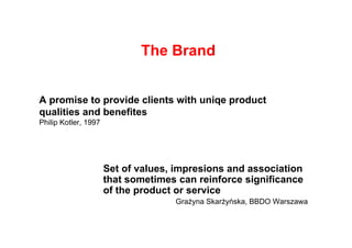 The Brand


A promise to provide clients with uniqe product
qualities and benefites
Philip Kotler 1997
       Kotler,




                     Set of values, impresions and association
                     that sometimes can reinforce significance
                     of the product or service
                                   Grażyna Skarżyńska, BBDO Warszawa
 