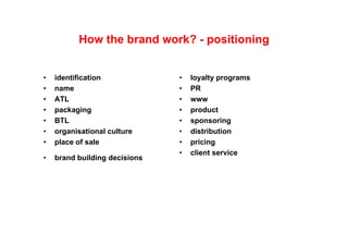 How the brand work? - positioning


•   identification             •   loyalty programs
•   name                       •   PR
•   ATL                        •   www
•   packaging                  •   product
•   BTL                        •   sponsoring
•   organisational culture     •   distribution
•   place of sale              •   pricing
                               •   client service
                                    li t      i
•   brand building decisions
 