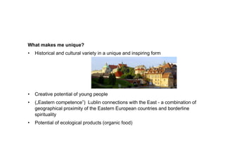 What
Wh t makes me unique?
       k        i   ?
•   Historical and cultural variety in a unique and inspiring form




•   Creative potential of young people
•   („Eastern competence”) Lublin connections with the East - a combination of
    geographical proximity of the Eastern European countries and borderline
    spirituality
•   Potential of ecological products (organic food)
 