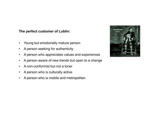 The perfect customer of Lublin:


•   Young but emotionally mature person
•   A person seeking for authenticity
•   A person who appreciates values and experiences
•   A person aware of new trends but open to a change
•   A non-conformist but not a loner
•   A person who is culturally active
•   A person who is mobile and metropolitan
 