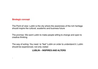 Strategic
St t i concept
             t


The Point of view: Lublin is the city where the awareness of the rich heritage
should inspire the cultural, academic and business future


The promise: We want L blin to make people willing to change and open to
    promise       ant Lublin                illing
creative thinking


The way of acting: You need to “feel” Lublin on order to understand it. Lublin
should be experienced, not only visited
                      LUBLIN – INSPIRES AND ALTERS


.
 