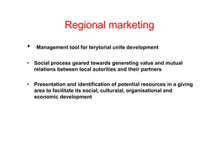 Regional marketing
•   Management tool for terytorial unite development


•   Social process geared towards genereting value and mutual
    relations between local autorities and their partners

•   Presentation and identification of potential resources in a giving
    area to facilitate its social, culturalal, organisational and
    economic development
             i d     l        t
 