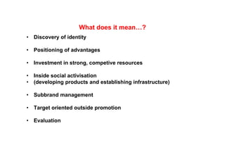 What does it mean…?
                      Wh t d            ?
•   Discovery of identity

•   Positioning of advantages

•   Investment in strong, competive resources
    I    t   ti t              ti

•   Inside social activisation
•   (developing products and establishing infrastructure)

•   Subbrand management
                 g

•   Target oriented outside promotion

•   Evaluation
 