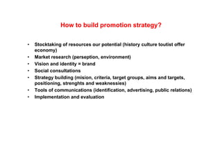 How to build promotion strategy?

•   Stocktaking f
    St kt ki of resources our potential (hi t
                                      t ti l (history culture toutist offer
                                                        lt    t ti t ff
    economy)
•   Market research (perseption, environment)
•   Vision and identity = brand
•   Social consultations
•   Strategy building (mision, criteria, target groups, aims and targets,
    positioning, strenghts and weaknessies)
•   Tools of communications (identification, advertising, public relations)
•   Implementation and evaluation
 