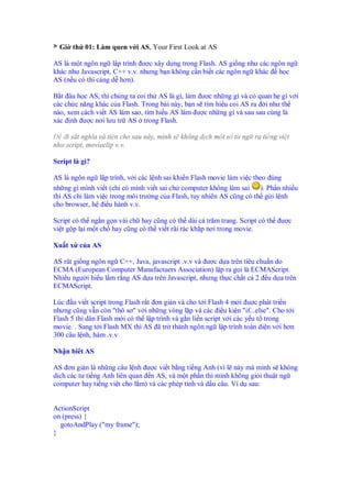 Gi th 01: Làm quen v i AS, Your First Look at AS

AS là m t ngôn ng l p trình ư c xây d ng trong Flash. AS gi ng như các ngôn ng
khác như Javascript, C++ v.v. nhưng b n không c n bi t các ngôn ng khác h c
AS (n u có thì càng d hơn).

B t âu h c AS, thì chúng ta coi th AS là gì, làm ư c nh ng gì và có quan h gì v i
các ch c năng khác c a Flash. Trong bài này, b n s tìm hi u coi AS ra i như th
nào, xem cách vi t AS làm sao, tìm hi u AS làm ư c nh ng gì và sau sau cùng là
xác nh ư c nơi lưu tr AS trong Flash.

    i sát nghĩa và ti n cho sau này, mình s không d ch m t s t ng ra ti ng vi t
như script, movieclip v.v.

Script là gì?

AS là ngôn ng l p trình, v i các l nh sai khi n Flash movie làm vi c theo úng
nh ng gì mình vi t (ch có mình vi t sai ch computer không làm sai       ). Ph n nhi u
thì AS ch làm vi c trong môi trư ng c a Flash, tuy nhiên AS cũng có th g i l nh
cho browser, h i u hành v.v.

Script có th ng n g n vài ch hay cũng có th dài c trăm trang. Script có th     ư c
vi t g p l i m t ch hay cũng có th vi t rãi rác kh p nơi trong movie.

Xu t x c a AS

AS rât gi ng ngôn ng C++, Java, javascript .v.v và ư c d a trên tiêu chu n do
ECMA (European Computer Manufactuers Association) l p ra g i là ECMAScript.
Nhi u ngư i hi u l m r ng AS d a trên Javascript, nhưng th c ch t c 2 u d a trên
ECMAScript.

Lúc u vi t script trong Flash r t ơn gi n và cho t i Flash 4 m i u c phát tri n
nhưng cũng v n còn "thô sơ" v i nh ng vòng l p và các i u ki n "if...else". Cho t i
Flash 5 thì dân Flash m i có th l p trình và g n li n script v i các y u t trong
movie. . Sang t i Flash MX thì AS ã tr thành ngôn ng l p trình toàn di n v i hơn
300 câu l nh, hàm .v.v

Nh n biêt AS

AS ơn gi n là nh ng câu l nh ư c vi t b ng ti ng Anh (vì l này mà mình s không
d ch các tư ti ng Anh liên quan n AS, và m t ph n thì mình không gi i thu t ng
computer hay ti ng vi t cho l m) và các phép tính và d u câu. Ví d sau:


ActionScript
on (press) {
  gotoAndPlay ("my frame");
}
 