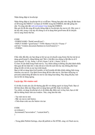 Nh n thông i p t JavaScript
Nh n thông i p t JavaScript thì có v d hơn. Nhưng b n ph i nh r ng ã t tham
s ID trong th OBJECT và tham s NAME trong th EMBED, nh t gi ng tên
nhé. Và cũng nh t swLiveConnect=true trong th EMBED.
Bây gi thì ã s n sàng truy n thông i p t JavaScript cho movie r i. Hãy xem ví
d này nhé, trong ví d này thì chúng ta s s d ng hàm gotoFrame di chuy n
movie sang frame th hai.
CODE
<FORM NAME="flashControlForm">
<INPUT NAME="gotoFrame1" TYPE=Button VALUE="Frame 1"
onClick="window.document.flashmovie.GotoFrame(1);">
</FORM>
Ch c ch c n ây các b n ang t h i t i sao di chuy n sang frame th hai mà l i s
d ng gotoFrame(1), úng không nào? B i vì h m c a chúng ta b t u t s 0
(zero-based). Vì v y, frame 1 s là 0, frame 2 s là 1, frame 3 s là 2…
Có hơn 24 câu l nh trong Flash movie. Tuy nhiên chúng ta không c n ph i dành nhi u
th i gian tìm hi u b i vì như ã nói trên thì cách liên l c này không ph i ho t
ng t t i v i t t c các lo i trình duy t.
B n có th s d ng hàm GetVariable và SetVariable i u khi n nh ng bi n trong
timeline c a movie. Câu l nh Zoom dùng kéo dãn movie. Hai hàm isPlaying và
percentLoaded dùng ki m tra movie nào ang ho t ng. Play dùng play m t
movie khi nó ang ng ng.
Luy n t p: M window m i
Có l ây là m t yêu c u r t thư ng g p i v i nh ng ngư i s d ng Flash. B n có
th làm ư c i u này b ng cách s d ng hàm getURL ho c JavaScript.
Tuy nhiên, s d ng JavaScript s có r t nhi u c i m m i và hay hơn, b n có th
t l i nh ng thu c tính c a window. Nào, cùng làm th nhé:
- T o m t movie m i.
- t vào movie m t button.
- Chèn o n code sau cho button v a t o
CODE
on (release) {
fscommand ("newwindow", "content.html");
}
- Trong ph n Publish Settings, ch n publish ra file HTML cùng v i Flash movie.
 