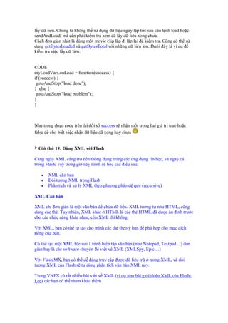 l y d li u. Chúng ta không th s d ng d li u ngay l p t c sau câu l nh load ho c
sendAndLoad, mà c n ph i ki m tra xem ã l y d li u xong chưa.
Cách ơn gi n nh t là dùng m t movie clip l p i l p l i ki m tra. Cũng có th s
d ng getBytesLoaded và getBytesTotal v i nh ng d li u l n. Dư i ây là ví d
ki m tra vi c l y d li u:
CODE
myLoadVars.onLoad = function(success) {
if (success) {
gotoAndStop("load done");
} else {
gotoAndStop("load problem");
}
}
Như trong o n code trên thì i s success s nh n m t trong hai giá tr true ho c
false cho bi t vi c nh n d li u ã xong hay chưa
Gi th 19: Dùng XML v i Flash
Càng ngày XML càng tr nên thông d ng trong các ng d ng tin h c, và ngay c
trong Flash, v y trong gi này mình s h c các i u sau:
• XML căn b n
• i tư ng XML trong Flash
• Phân tích và x lý XML theo phuơng pháo quy (recursive)
XML Căn b n
XML ch ơn gi n là m t văn b n ch a d li u. XML tương t như HTML, cũng
dùng các th . Tuy nhiên, XML khác HTML là các th HTML ã ư c n nh trư c
cho các ch c năng khác nhau, còn XML thì không.
V i XML, b n có th t t o cho mình các th theo ý b n phù h p cho m c ích
riêng c a b n.
Có th t o m t XML file v i 1 trình biên t p văn b n (như Notepad, Textpad ...) ơn
gi n hay là các software chuyên vi t v XML (XMLSpy, Epic ...)
V i Flash MX, b n có th d dàng truy c p ư c d li u tr trong XML, và i
tư ng XML c a Flash s t ng phân tích văn b n XML này.
Trong VNFX có r t nhi u bài vi t v XML (ví d như bài gi i thi u XML c a Flash-
Lee) các b n có th tham kh o thêm
 