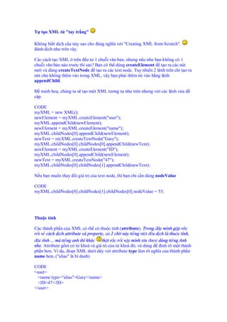 T t o XML t "tay tr ng"
Không bi t d ch câu này sao cho úng nghĩa v i "Creating XML from Scratch".
ành d ch như trên v y.
Các cách t o XML trên u t 1 chu i văn b n, nhưng n u như b n không có 1
chu i văn b n nào trư c thì sao? B n có th dùng createElement t o ra các nút
m i và dùng createTextNode t o ra các text node. Tuy nhiên 2 l nh trên ch t o ra
nút ch không thêm vào trong XML, v y b n ph i thêm nó vào b ng l nh
appendChild.
minh ho , chúng ta s t o m t XML tương t như trên nhưng v i các l nh v a
c p.
CODE
myXML = new XML();
newElement = myXML.createElement("user");
myXML.appendChild(newElement);
newElement = myXML.createElement("name");
myXML.childNodes[0].appendChild(newElement);
newText = myXML.createTextNode("Gary");
myXML.childNodes[0].childNodes[0].appendChild(newText);
newElement = myXML.createElement("ID");
myXML.childNodes[0].appendChild(newElement);
newText = myXML.createTextNode("47");
myXML.childNodes[0].childNodes[1].appendChild(newText);
N u b n mu n thay i giá tr c a text node, thì b n ch c n dùng nodeValue
CODE
myXML.childNodes[0].childNodes[1].childNodes[0].nodeValue = 53;
Thu c tính
Các thành ph n c a XML có th có thu c tính (attribute). Trong ây mình g p r c
r i v cách d ch attribute và property, c 2 ch này ti ng vi t u d ch là thu c tính,
c tính ... mà ti ng anh thì khác th t r c r i v y mình xin ư c dùng ti ng Anh
nhe. Attribute g m có t khoá và giá tr c a t khoá ó, và dùng nh rõ m t thành
ph n hơn. Ví d , o n XML dư i dây v i attribute type làm rõ nghĩa c a thành ph n
name hơn, ("alias" là bí danh)
CODE
<user>
<name type="alias">Gary</name>
<ID>47</ID>
</user>
 
