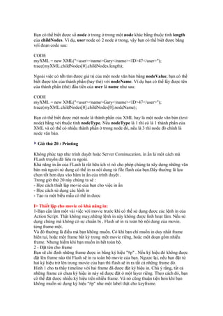 B n có th bi t ư c s node trong trong m t node khác b ng thu c tính length
c a childNodes. Ví d , user node có 2 node trong, v y b n có th bi t ư c b ng
v i o n code sau:
CODE
myXML = new XML("<user><name>Gary</name><ID>47</user>");
trace(myXML.childNodes[0].childNodes.length);
Ngoài vi c có t h tìm ư c giá tr c a m t node văn b n b ng nodeValue, b n có th
bí t ư c tên c a thành ph n (hay th ) v i nodeName. Ví d b n có th l y ư c tên
c a thành ph n (th ) u tiên c a user là name như sau:
CODE
myXML = new XML("<user><name>Gary</name><ID>47</user>");
trace(myXML.childNodes[0].childNodes[0].nodeName);
B n có th bi t ư c m t node là thành ph n c a XML hay là m t node văn b n (text
node) b ng v i thu c tính nodeType. N u nodeType là 1 thì có là 1 thành ph n c a
XML và có th có nhi u thành ph n trong node ó, n u là 3 thì node ó chính là
node văn b n.
Gi th 20 : Printing
Không ph c t p như trình duy t ho c Server Cominucation, in n là m t cách mà
FLash truy n d li u ra ngoài.
Kh năng in n c a FLash là r t h u ích vì nó cho phép chúng ta xây d ng nh ng văn
b n mà ngư i s d ng có th in ra n i dung t file flash c a b n. ây thư ng là l a
ch n t t hơn d a vào hàm in n c a trình duy t .
Trong gi th 20 này chúng ta s :
- H c cách thi t l p movie c a b n cho vi c in n
- H c cách s d ng các l nh in
- T o ra m t bi u m u có th in ư c
I> Thi t l p cho movie có kh năng in:
1-B n c n làm m t vài vi c v i movie trư c khi có th s d ng ư c các l nh in c a
Action Script. Th t không may,nh ng l nh in này không ư c linh ho t l m. N u s
d ng chúng mà không có s chu n b , Flash s in ra toàn b n i dung c a movie,
t ng frame m t.
Và ó thư ng là i u mà b n không mu n. Có khi b n ch mu n in duy nh t frame
hi n t i, ho c m t frame b t kỳ trong m t movie riêng, ho c m t o n g m nhi u
frame. Nhưng hi m khi b n mu n in h t toàn b .
2 - t tên cho frame
B n s ch nh nh ng frame ư c in b ng ký hi u "#p" . N u ký hi u ó không ư c
t lên frame nào thì Flash s in ra toàn b movie c a b n. Ngư c l i, n u b n t t
hai ký hi u tr lên trong movie c a b n thì flash s in ra t t c nh ng frame ó.
Hình 1 cho ta th y timeline v i hai frame ã ư c t ký hi u in. Chú ý r ng, t t c
nh ng frame có chưa ký hi u in này s ư c t m t layer riêng. Theo cách ó, b n
có th t ư c nhi u ký hi u trên nhi u frame. Và nó cũng thu n ti n hơn khi b n
không mu n s d ng ký hi u "#p" như m t label th t cho keyframe.
 