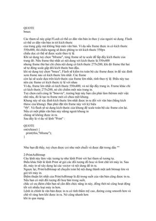 QUOTE
bmax
Các tham s này giúp FLash có th co dãn văn b n in theo ý c a ngư i s d ng. Flash
có th co dãn văn b n in t i kích thư c
c a trang gi y mà không bóp méo văn b n. Ví d n u frame ư c in có kích thư c
550x400, thì chi u ngang s ư c phóng to t i kích thư c 550px
chi u d c có th s ư c scale theo t l .
Khi s d ng tuỳ ch n "bframe", t ng frame s t scale l p y kích thư c c a
trang ó. N u frame th nh t có n i dung v i kích thư c là 550x400
nhưng frame th hai ch ch a n i dung có kích thư c 275x200, khi ó frame th hai
s t ng scale g p ôi kích thư c ban u.
khi s d ng tuỳ ch n "bmax", Flash s ki m tra toàn b các frame ư c in xác nh
xem frame nào có kích thư c l n nh t. Các frame
còn l i s scale d a trên kích thư c c a frame l n nh t, tính theo t l . i u này ta
nên các frame có kích thư c t l v i nhau
Ví d , frame l n nh t có kích thư c 550x400, và nó l p y trang in. Frame khác ch
có kích thư c 275x200, nó ch chi m m t n a trang in.
Tuỳ ch n cu i cùng là "bmovie", trư ng h p này b n c n ph i làm thêmm m t vi c
nh n a, ó là t o ra frame m i có chưa m t khung.
Khung này s xác nh kích thư c l n nh t ư c in ra i v i văn b n (b ng kích
th oc c a khung). B n ph i t tên frame này v i ký hi u
"#b". Và flash s s d ng kích thư c c a khung scale toàn b các frame còn l i.
N u có m t ph n văn b n này n mg ngoài khung in
chúng s không ư c in ra.
Sau ây là ví d v l nh "Print" :
QUOTE
on(release) {
print(this,"bframe");
}
Như b n ã th y, tuỳ ch n ư c coi như m t chu i và ư c t trong d u ""
2-PrintAsBitmap
Câu l nh này làm vi c tương t như l nh Print v i hai tham s tương t .
i u khác bi t là l nh Print s g i các i tư ng ho và font ch t i máy in. Sau
ó, máy in s xây d ng l i các vector và n i dung in ra.
Ngư c l i, PrintAsBitmap s chuy n toàn b n i dung thành m t nh bitmap l n và
g i t i máy in.
i m thu n l i nh t c a PrintAsBimap là trong su t c a văn b n cũng ư c in ra.
N u b n có m t i tư ng ho bán trong su t,
ch c có ưu i m ch n b n s c n n ch c năng in này, ng th i nó cũng ho t ng
t t v i nhi u lo i máy in hơn.
L nh in chính là văn b n ư c in ra có tính th m m cao, ư ng cong smooth hơn và
ch rõ ràng hơn khi ư c in ra. Nó cũng nhanh hơn
khi in qua m ng.
 