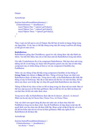 Output.
ActionScript
function buttonPressed(buttonInstance) {
if (buttonInstance == doneButton) {
trace("Option One: "+option1.getValue());
trace("Option Two: "+option2.getValue());
trace("Option Three: "+option3.getValue());
}
}
Thay vì g i các k t qu ra c a s Output, h u h t b n s mu n s d ng chúng trong
các d ng khác. Ví d , b n có th t chúng trong m t i tư ng LoadVars chúng
có th g i t i m t server.
RadioButtons
RadioButtons gi ng như CheckBoxes, ngo i tr vi c chúng ư c s p x p thành các
nhóm. T i m t th i i m, b n ch có th ch n m t nút RadioButton trong m t nhóm.
File m u 21radiobuttons.fla có ba component RadioButtons. N u b n ch n m t trong
nh ng nút ó và m b ng các thu c tính (Properties panel) cho nút, b n s nhìn th y
component này có nhi u thông s hơn so v i các component CheckBox hay
PushButton.
Thêm vào các thông s b n ã th y trong component CheckBox là hai thông s
Group Name (tên nhóm) và Data (d li u). Thông s Group Name xác nh xem
RadioButton thu c v nhóm nào. Trong movie m u, c ba RadioButtons u thi t t
thông s này là firstGroup. N u ã có m t nhóm nút th hai v i m t tên khác, thì hai
nhóm này ư c xem là c l p v i nhau khi quy t nh RadioButton nào ư c b t.
Thông s Data là tùy ch n và b n có th s d ng trong các o n mã c a mình. B n có
th truy c p (access) nó b i hàm getData(). B n có th lưu tr các l nh mà o n mã
c a b n th c thi khi nút radio ư c ch n.
Trong movie m u, ba RadioButtons ư c t tên là choice1, choice2, và choice3.
Nhãn c a ba nút này là Choice One, Choice Two, và Choice Three.
Vi c xác nh xem ngư i dùng ã ch n nút radio nào s ư c th c hi n khi
PushButton trong movie ư c click. Sau ó PushButton s ch y o n script này
quy t nh xem l a ch n nào ã ư c thi t l p. o n script s l p i l p l i v i c ba
nút tìm ki m m t nút tr v true t hàm getState(). i u này nghĩa là nút
RadioButton ó ã ư c b t.
ActionScript
function buttonPressed(buttonInstance) {
if (buttonInstance == doneButton) {
var choice = "none";
 