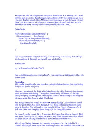 Trong movie m u này cũng có m t component PushButton. Khi nó ư c click, nó s
th c thi hàm này. Nó s d ng hàm getSelectedItems() l y m t m ng các l a ch n
(choices) ã ch n trong list box. M i m c ch n trong m ng là m t i tư ng v i m t
thu c tính label và data. Vì chúng ta ã không s d ng các thu c tính data c a h p
danh sách (list box), nên thay vào ó chúng ta s l y các nhãn (label).
ActionScript
function buttonPressed(buttonInstance) {
if (buttonInstance == doneButton) {
items = myListBox.getSelectedItems();
for(var i=0;i<items.length;i++) {
trace(items[i].label);
}
}
}
B n cũng có th thêm ho c b t các dòng t list box b ng cách s d ng ActionScript.
Ví d , addItem s thêm m t l a ch n b sung vào list box.
ActionScript
myListBox.addItem("Choice Four");
B n có th dùng addItemAt, removeItemAt, và replaceItemAt thay i list box b i
ActionScript.
ComboBox
M t combo box gi ng như m t menu kéo xu ng (pull-downl menu) ó ngư i dùng
cũng có th gõ vào m t giá tr .
May thay, b n cũng có th t t tùy ch n hi u ch nh giá tr . Khi ó combo box như m t
menu pull-down bình thư ng. Thông s làm i u này là Editable (có th hi u
ch nh) trong h p tho i Properties. B sung cho tham s ó, b n cũng có th cung c p
các m ng ch a nhãn (Labels) và d li u (Data).
M t thông s khác c a combo box là Row Count (s dòng). Các combo box có th
nh như các list box. Khi ngư i dùng click vào, chúng s tr i r ng thành m t danh
sách các l a ch n. N u s l a ch n vư t quá giá tr Row Count, m t thanh cu n s
xu t hi n bên ph i cho phép ngư i dùng cu n lên xu ng l a ch n.
Cơ b n m t combo box có th có 3 tr ng thái. Khi không ho t ng nó thu nh thành
m t dòng. Khi click vào nó, combo box s tr i r ng thành danh sách tuỳ ch n, n u s
l a ch n l n hơn s dòng có th hi n th thì xu t hi n thêm thanh cu n.
Khi m t ngư i dùng ch n m t l a ch n m i trong combo box, b qu n lý Click
Handler s ư c g i. Dư i ây là m t hàm ơn gi n cho b n bi t nhãn c a combo box
 