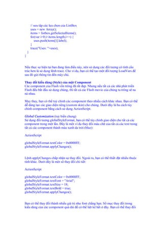 // sưu t p các l a ch n c a ListBox
uses = new Array();
items = listbox.getSelectedItems();
for(var i=0;i<items.length;i++) {
uses.push(items[i].label);
}
trace("Uses: "+uses);
}
}
N u th c s hi n t i b n ang làm i u này, nên s d ng các i tư ng có tính c u
trúc hơn là s d ng l nh trace. Cho ví d , b n có th t o m t i tư ng LoadVars
sau ó g i thông tin n máy ch .
Thay i ki u dáng (Style) c a m t Component
Các component c a Flash v n trông ã r t p. Nhưng n u t t c các nhà phát tri n
Flash u b t u s d ng chúng, thì t t c các Flash movie c a chúng ta trông s na
ná nhau.
May thay, b n có th tuỳ ch nh các component theo nhi u cách khác nhau. B n có th
d dàng t o các giao di n riêng (custom skin) cho chúng. Dư i ây là ba cách tùy
ch nh component b ng cách s d ng ActionScript.
Global Customization (tuỳ bi n chung)
S d ng i tư ng globalStyleFormat, b n có th tùy ch nh giao di n cho t t c các
component trong m t l n. ây là m t ví d thay i màu ch c a t t c các text trong
t t c các component thành màu xanh da tr i (blue):
ActionScript
globalStyleFormat.textColor = 0x0000FF;
globalStyleFormat.applyChanges();
L nh applyChanges ch p nh n s thay i. Ngoài ra, b n có th thi t t nhi u thu c
tính khác. Dư i ây là m t s thay i chi ti t:
ActionScript
globalStyleFormat.textColor = 0x0000FF;
globalStyleFormat.textFont = "Arial";
globalStyleFormat.textSize = 18;
globalStyleFormat.textBold = true;
globalStyleFormat.applyChanges();
B n có th thay i thành nhi u giá tr như font ch ng h n. S m c thay i trong
ki u dáng c a các component quá dài có th li t kê h t ây. B n có th thay i
 