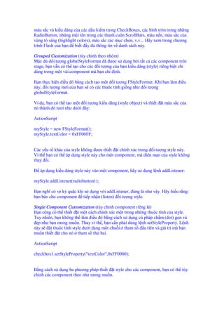 màu s c và ki u dáng c a các d u ki m trong CheckBoxes, các hình tròn trong nh ng
RadioButton, nh ng mũi tên trong các thanh cu n ScrollBars, màu n n, màu s c c a
vùng tô sáng (highlight colors), màu s c các m c ch n, v.v... Hãy xem trong chương
trình Flash c a b n bi t y thông tin v danh sách này.
Grouped Customization (tùy ch nh theo nhóm)
M c dù i tư ng globalStyleFormat ã ư c s d ng b i t t c các component trên
stage, b n v n có th t o cho các i tư ng c a b n ki u dáng (style) riêng bi t ch
dùng trong m t vài component mà b n ch nh.
B n th c hi n i u ó b ng cách t o m t i tư ng FStyleFormat. Khi b n làm i u
này, i tư ng m i c a b n s có các thu c tính gi ng như i tư ng
globalStyleFormat.
Ví d , b n có th t o m t i tư ng ki u dáng (style object) và thi t t màu s c c a
nó thành tươi như dư i ây:
ActionScript
myStyle = new FStyleFormat();
myStyle.textColor = 0xFF00FF;
Các y u t khác c a style không ư c thi t t chính xác trong i tư ng style này.
Vì th b n có th áp d ng style này cho m t component, mà di n m o c a style không
thay i.
áp d ng ki u dáng style này vào m t component, hãy s d ng l nh addListener:
myStyle.addListener(radiobutton1);
B n nghĩ có v kỳ qu c khi s d ng v i addListener, úng là như v y. Hãy hi u r ng:
b n báo cho component ti p nh n (listen) i tư ng style.
Single Component Customization (tùy ch nh component riêng l )
B n cũng có th thi t t m t cách chính xác m t trong nh ng thu c tính c a style.
Tuy nhiên, b n không th làm i u ó b ng cách s d ng cú pháp ch m (dot) g n và
p như b n mong mu n. Thay vì th , b n c n ph i dùng l nh setStyleProperty. L nh
này s t thu c tính style dư i d ng m t chu i tham s u tiên và giá tr mà b n
mu n thi t t cho nó tham s th hai.
ActionScript
checkbox1.setStyleProperty("textColor",0xFF0000);
B ng cách s d ng ba phương pháp thi t t style cho các component, b n có th tùy
ch nh các component theo như mong mu n.
 