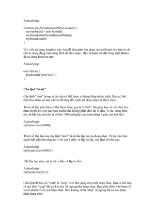 ActionScript
function playSound(soundName,balance) {
var mySound = new Sound();
mySound.attachSound(soundName);
mySound.start();
}
V i vi c s d ng function này, b n ã ơn gi n hóa o n ActionScript nên b n s ch
c n s d ng úng m t dòng l nh chơi nh c. ây là o n mã t trong m t Button
s d ng function này:
ActionScript
on (release) {
playSound("poof.wav");
}
Câu l nh "start"
Câu l nh "start" trong ví d trên có th ư c s d ng b ng nhi u cách. B n có th
thêm hai tham s n a vào nó thay i cách mà o n nh c s ư c chơi.
Tham s th nh t b n có th thêm ư c g i là "offset". Nó giúp b n có th chơi b n
nh c t b t kì v trí nào b n mu n ch không ph i chơi l i t u. Ví d , dòng l nh
này s b t u chơi t v trí th 1000 miligiây c a o n nh c(1 giây sau khi b t):
ActionScript
mySound.start(1000);
Tham s th hai c a câu l nh "start" là s l n l p l i c a o n nh c. Ví d , n u b n
mu n b t u b n nh c t i v trí sau 1 giây và l p ba l n, câu l nh s như sau:
ActionScript
mySound.start(1000,3);
B t u b n nh c t i v trí t u và l p ba l n:
ActionScript
mySound.start(0,3);
Câu l nh i ôi v i "start" là "stop". Khi b n ang chơi m t o n nh c, b n có th ưa
ra câu l nh "stop" b t c khi này ng ng h n o n nh c. B n ph i thêm vào tham s
là tên (Identifier) c a o n nh c. N u không, l nh "stop" s ng ng t t c các o n
nh c ang chơi.
 