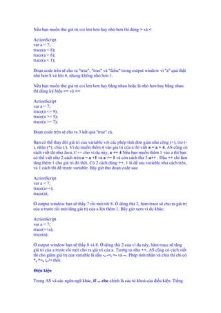 N u b n mu n th giá tr coi l n hơn hay nh hơn thì dùng > và <
ActionScript
var a = 7;
trace(a < 8);
trace(a > 6);
trace(a < 1);
o n code trên s cho ra "true", "true" và "false" trong output window vì "a" qu th t
nh hơn 8 và l n 6, nhưng không nh hơn 1.
N u b n mu n th giá tr coi l n hơn hay b ng nhau ho c là nh hơn hay b ng nhau
thì dùng ký hi u >= và <=
ActionScript
var a = 7;
trace(a <= 9);
trace(a >= 5);
trace(a >= 7);
o n code trên s cho ra 3 k t qu "true" c .
B n có th thay i giá tr c a variable v i các phép tính ơn gi n như c ng (+), tr (-
), nhân (*), chia (/). Ví d mu n thêm 4 vào giá tr c a a thì vi t a = a + 4. AS cũng có
cách vi t t t như Java, C++ cho vì d này, a += 4 N u b n mu n thêm 1 vào a thì b n
có th vi t như 2 cách trên a = a +1 và a += 1 và còn cách th 3 a++ . D u ++ ch làm
tăng thêm 1 cho giá tr ó thôi. Có 2 cách dùng ++, 1 là sau variable như cách trên,
và 1 cách thì trư c variable. Bây gi thư o n code sau:
ActionScript
var a = 7;
trace(a++);
trace(a);
output window b n s th y 7 r i m i t i 8. dòng th 2, hàm trace s cho ra giá tr
c a a trư c r i m i tăng giá tr c a a lên thêm 1. Bây gi xem ví d khác:
ActionScript
var a = 7;
trace(++a);
trace(a);
output window b n s th y 8 và 8. dòng th 2 c a ví d này, hàm trace s tăng
giá tr c a a trư c r i m i cho ra giá tr c a a. Tương t như ++, AS cũng có cách vi t
t t cho giãm giá tr c a variable là d u -, -=, =- và --. Phép tính nhân và chia thì ch có
*, *=, /, /= thôi.
i u ki n
Trong AS và các ngôn ng khác, if ... else chính là các t khoá c a i u ki n. Ti ng
 
