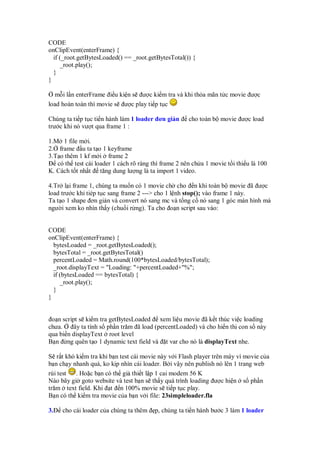 CODE
onClipEvent(enterFrame) {
if (_root.getBytesLoaded() == _root.getBytesTotal()) {
_root.play();
}
}
m i l n enterFrame i u ki n s ư c ki m tra và khi th a mãn t c movie ư c
load hoàn toàn thì movie s ư c play ti p t c
Chúng ta ti p t c ti n hành làm 1 loader ơn gi n cho toàn b movie ư c load
trư c khi nó vư t qua frame 1 :
1.M 1 file m i.
2. frame u ta t o 1 keyframe
3.T o thêm 1 kf m i frame 2
có th test cái loader 1 cách rõ ràng thì frame 2 nên ch a 1 movie t i thi u là 100
K. Cách t t nh t tăng dung lư ng là ta import 1 video.
4.Tr l i frame 1, chúng ta mu n có 1 movie ch cho n khi toàn b movie ã ư c
load trư c khi tiép t c sang frame 2 ---> cho 1 l nh stop(); vào frame 1 này.
Ta t o 1 shape ơn gi n và convert nó sang mc và t ng c nó sang 1 góc màn hình mà
ngư i xem ko nhìn th y (chu i r ng). Ta cho o n script sau vào:
CODE
onClipEvent(enterFrame) {
bytesLoaded = _root.getBytesLoaded();
bytesTotal = _root.getBytesTotal()
percentLoaded = Math.round(100*bytesLoaded/bytesTotal);
_root.displayText = "Loading: "+percentLoaded+"%";
if (bytesLoaded == bytesTotal) {
_root.play();
}
}
o n script s ki m tra getBytesLoaded xem li u movie ã k t thúc vi c loading
chưa. ây ta tính s ph n trăm ã load (percentLoaded) và cho hi n th con s này
qua bi n displayText root level
B n ng quên t o 1 dynamic text field và t var cho nó là displayText nhe.
S r t khó ki m tra khi b n test cái movie này v i Flash player trên máy vì movie c a
b n ch y nhanh quá, ko k p nhìn cái loader. B i v y nên publish nó lên 1 trang web
rùi test . Ho c b n có th gi thi t l p 1 cai modem 56 K
Nào bây gi goto website và test b n s th y quá trình loading ư c hi n s ph n
trăm text field. Khi t n 100% movie s ti p t c play.
B n có th ki m tra movie c a b n v i file: 23simpleloader.fla
3. cho cái loader c a chúng ta thêm p, chúng ta ti n hành bư c 3 làm 1 loader
 