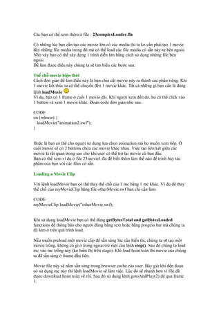 Các b n có th xem thêm file : 23complexLoader.fla
Có nh ng lúc b n c n t o các movie l n có các media thì ta ko c n ph i t o 1 movie
y nh ng file media trong ó mà có th load các file media có s n này t bên ngoài.
Nh v y b n có th xây d ng 1 trình di n l n b ng cách s d ng nh ng file bên
ngoài.
làm ư c i u này chúng ta s tìm hi u các bư c sau:
Th ch movie hi n th i
Cách ơn gi n làm i u này là b n chia c t movie này ra thành các ph n riêng. Khi
1 movie k t thúc ta có th chuy n n 1 movie khác. T t c nh ng gì b n c n là dùng
l nh loadMovie
Ví d , b n có 1 frame cu i 1 movie dài. Khi ngư i xem n ó, h có th click vào
1 button và xem 1 movie khác. o n code ơn gi n như sau:
CODE
on (release) {
loadMovie("animation2.swf");
}
Ho c là b n có th cho ngư i s d ng l a ch n animation mà h mu n xem ti p.
cu i movie s có 2 buttons ch a các movie khác nhau. Vi c t o liên k t gi a các
movie là r t quan tr ng sao cho khi user có th tr l i movie cũ ban u.
B n có th xem ví d file 23movie1.fla bi t thêm làm th nào trình bày tác
ph m c a b n v i các files có s n.
Loading a Movie Clip
V i l nh loadMovie b n có th thay th ch c a 1 mc b ng 1 mc khác. Ví d thay
th ch c a myMovieClip b ng file otherMovie.swf b n ch c n làm:
CODE
myMovieClip.loadMovie("otherMovie.swf);
Khi s d ng loadMovie b n có th dùng getBytesTotal and getBytesLoaded
functions thông báo cho ngư i dùng b ng text ho c b ng progess bar mà chúng ta
ã làm trên quá trình load.
N u mu n preload m t movie clip s n sàng lúc c n hi n th , chúng ta s t o m t
movie tr ng, không có gì trong ngo i tr m t câu l nh stop(). Sau ó chúng ta load
mc vào mc tr ng này (ko hi n th trên stage). Khi load hoàn toàn thì movie c a chúng
ta ã s n sàng frame u tiên.
Movie file này s n m s n sàng trong browser cache c a user. Bây gi khi n o n
có s d ng mc này thì l nh loadMovie s làm vi c. Lúc ó s nhanh hơn vì file ã
ư c download hoàn toàn v r i. Sau ó s d ng l nh gotoAndPlay(2) qua frame
1.
 