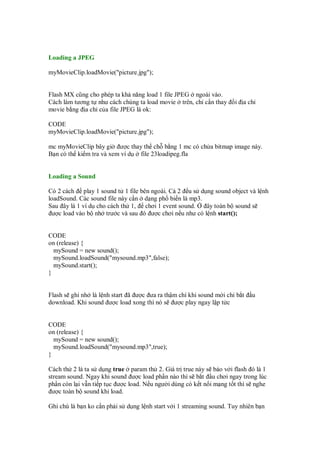 Loading a JPEG
myMovieClip.loadMovie("picture.jpg");
Flash MX cũng cho phép ta kh năng load 1 file JPEG ngoài vào.
Cách làm tương t như cách chúng ta load movie trên, ch c n thay i a ch
movie b ng a ch c a file JPEG là ok:
CODE
myMovieClip.loadMovie("picture.jpg");
mc myMovieClip bây gi ư c thay th ch b ng 1 mc có ch a bitmap image này.
B n có th ki m tra và xem ví d file 23loadipeg.fla
Loading a Sound
Có 2 cách play 1 sound t 1 file bên ngoài. C 2 u s d ng sound object và l nh
loadSound. Các sound file này c n d ng ph bi n là mp3.
Sau ây là 1 ví d cho cách th 1, chơi 1 event sound. ây toàn b sound s
ư c load vào b nh trư c và sau ó ư c chơi n u như có l nh start();
CODE
on (release) {
mySound = new sound();
mySound.loadSound("mysound.mp3",false);
mySound.start();
}
Flash s ghi nh là l nh start ã ư c ưa ra th m chí khi sound m i ch b t u
download. Khi sound ư c load xong thì nó s ư c play ngay l p t c
CODE
on (release) {
mySound = new sound();
mySound.loadSound("mysound.mp3",true);
}
Cách th 2 là ta s d ng true param th 2. Giá tr true này s b o v i flash ó là 1
stream sound. Ngay khi sound ư c load ph n nào thì s b t u chơi ngay trong lúc
ph n còn l i v n ti p t c ư c load. N u ngư i dùng có k t n i m ng t t thì s nghe
ư c toàn b sound khi load.
Ghi chú là b n ko c n ph i s d ng l nh start v i 1 streaming sound. Tuy nhiên b n
 