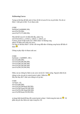 1b.Drawing Curves
Tương t khi b n ã bi t cách v line r i thì v curveTo ko có gì là khó. Nó ch có
thêm 1 chút giá tr thôi. Ta có o n code:
CODE
lineStyle(3,0x000000,100);
moveTo(150,200);
curveTo(275,275,400,200);
Như ã bi t moveTo là i m b t u, anker1 ha.
curveTo(control_x, control_y, anker2_x, anker2_y);
Control_point là ti p tuy n c a 2 i m anker v i ư ng cong
anker2 là i m cu i cùng c a curve.
Các b n có th c thêm 1 s bài vi t trong di n àn v ư ng cong bezier hi u rõ
thêm .
Chúng ta play ti p v i o n code sau:
CODE
lineStyle( 1, 0x0000FF, 100 );
moveTo(200,200);
curveTo(250,200,300,200);
curveTo(300,250,300,300);
curveTo(250,300,200,300);
curveTo(200,250,200,200);
Olala, t i sao chúng ko hi n ra các curve mà l i là 1 hình vuông. Nguyên nhân là do
chúng ta cho các giá tr control point gi a 2 i m kia
Hãy th thay i 1 chút xem chúng ta có gì nào:
CODE
var bend = 42;
moveTo(200,200);
curveTo(250,200-bend,300,200);
curveTo(300+bend,250,300,300);
curveTo(250,300+bend,200,300);
curveTo(200-bend,250,200,200);
s d ng bi n bend thay i control point ta ư c 1 hình trong hơi méo rùi . V
ph n này plz c thêm các topic trong box AS
 