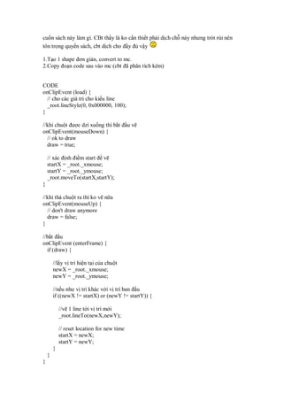 cu n sách này làm gì. CBt th y là ko c n thi t ph i d ch ch này nhưng trót rùi nên
tôn tr ng quy n sách, cbt d ch cho y v y
1.T o 1 shape ơn gi n, convert to mc.
2.Copy o n code sau vào mc (cbt ã phân tích kèm)
CODE
onClipEvent (load) {
// cho các giá tr cho ki u line
_root.lineStyle(0, 0x000000, 100);
}
//khi chu t ư c dzí xu ng thì b t u v
onClipEvent(mouseDown) {
// ok to draw
draw = true;
// xác nh i m start v
startX = _root._xmouse;
startY = _root._ymouse;
_root.moveTo(startX,startY);
}
//khi th chu t ra thì ko v n a
onClipEvent(mouseUp) {
// don't draw anymore
draw = false;
}
//b t u
onClipEvent (enterFrame) {
if (draw) {
//l y v trí hi n t i c a chu t
newX = _root._xmouse;
newY = _root._ymouse;
//n u như v trí khác v i v trí ban u
if ((newX != startX) or (newY != startY)) {
//v 1 line t i v trí m i
_root.lineTo(newX,newY);
// reset location for new time
startX = newX;
startY = newY;
}
}
}
 