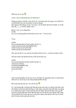 Ph n này ch có v y
4.T o 1 movie clip riêng cho các hình ã v
Nh ng gì chúng ta ã làm trên ch là v 1 cách ơn gi n trên stage, nó có b t l i là
có th b b t kì mc nào che khu t. ko th di chuy n.
Khi chúng ta t nh ng cái này vào trong 1 mc thì thu n ti n hơn r t nhi u. ta có th
thay i _x, _y, rotation, alpha, scale ....
t o 1 new mc ta dùng l nh :
CODE
my_mc.createEmptyMovieClip("tên c a new mc", level c a nó)
Ví d :
CODE
this.createEmptyMovieClip("myMovieClip",1);
myMoveClip.lineStyle(0,0x000000,100);
myMoveClip.moveTo(100,100);
myMovieClip.lineTo(200,200);
Như v y b n ã có 1 mc m i tên là myMovieClip, level 1, có ch a các hình v trên.
N u b n mu n vi t nhanh hơn thì có th vi t l i như sau:
CODE
this.createEmptyMovieClip("myMovieClip",1);
with(mymovieClip){
lineStyle(0,0x000000,100);
moveTo(100,100);
lineTo(200,200);
}
L nh createEmptyMovieClip này còn có r t nhi u tác d ng khác như ta có th attach
thêm movie vào ó hay là sao chép (duplicateMovieClip)
Rùi bi gi b n hãy th t o 1 mc m i i nào
Có 1 bài hư ng d n v bông tuy t khá p trong cu n sách, tuy nhiên code ư c chia
nh thành các function khá dài dòng và m t công. trong khi trong di n àn c a chúng
ta có nhi u o n code v làm tuy t hay hơn r t nhi u: bài th tr i làm tuy t c a DS
trong box hư ng d n th c hành. c b êt h p v i ch này là bài dùng 100% b ng
AS c a Raider (tìm trong m c l c), trong ó có o n code r t hay. B i v y cbt s ko
d ch v o n code trong sách này n a.
 