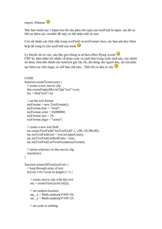 export, IDname
N u b n mu n t o 1 Input text thì c n ph i cho type c a textField là input, sau ó có
th set thêm các variable máy có th nh n info t user
Còn r t nhi u các tính ch t trong textField và textFormat class, các b n nên c thêm
help trang trí cho textField c a mình
Lý thuy t ch có v y, nào bây gi chúng ta s làm effect flying words
CBT ko dám nh n xét nhi u v o n code và cách làm trong cu n sách này, tuy nhiên
nó ư c chia nh thành các function gây r c r i, dài dòng cho ngư i c, l i còn ph i
t o thêm mc trên stage, có ch h n ch n a... Thôi thì c ưa ra v y
CODE
function createText(n,text) {
// create a new movie clip
this.createEmptyMovieClip("text"+n,n);
mc = this["text"+n];
// set the text format
myFormat = new TextFormat();
myFormat.font = "Arial";
myFormat.color = 0x000000;
myFormat.size = 24;
myFormat.align = "center";
// create a new text field
mc.createTextField("myTextField",1,-100,-20,200,40);
mc.myTextField.text = text.toUpperCase();
mc.myTextField.embedFonts = true;
mc.myTextField.setTextFormat(myFormat);
// return reference to this movie clip
return(mc);
}
function createAllText(textList) {
// loop through array of text
for(var i=0;i<textList.length;i++) {
// create movie clip with this text
mc = createText(i,textList[i]);
// set random location
mc._x = Math.random()*450+50;
mc._y = Math.random()*350+25;
// set scale to nothing
 