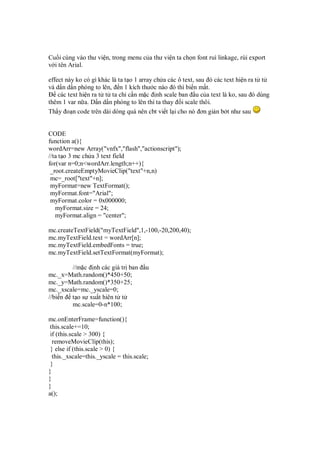 Cu i cùng vào thư vi n, trong menu c a thư vi n ta ch n font ruì linkage, rùi export
v i tên Arial.
effect này ko có gì khác là ta t o 1 array ch a các ô text, sau ó các text hi n ra t t
và d n d n phóng to lên, n 1 kích thư c nào ó thì bi n m t.
các text hi n ra t t ta ch c n m c nh scale ban u c a text là ko, sau ó dùng
thêm 1 var n a. D n d n phóng to lên thì ta thay i scale thôi.
Th y o n code trên dài dòng quá nên cbt vi t l i cho nó ơn gi n b t như sau
CODE
function a(){
wordArr=new Array("vnfx","flash","actionscript");
//ta t o 3 mc ch a 3 text field
for(var n=0;n<wordArr.length;n++){
_root.createEmptyMovieClip("text"+n,n)
mc=_root["text"+n];
myFormat=new TextFormat();
myFormat.font="Arial";
myFormat.color = 0x000000;
myFormat.size = 24;
myFormat.align = "center";
mc.createTextField("myTextField",1,-100,-20,200,40);
mc.myTextField.text = wordArr[n];
mc.myTextField.embedFonts = true;
mc.myTextField.setTextFormat(myFormat);
//m c nh các giá tr ban u
mc._x=Math.random()*450+50;
mc._y=Math.random()*350+25;
mc._xscale=mc._yscale=0;
//bi n t o s xu t hiên t t
mc.scale=0-n*100;
mc.onEnterFrame=function(){
this.scale+=10;
if (this.scale > 300) {
removeMovieClip(this);
} else if (this.scale > 0) {
this._xscale=this._yscale = this.scale;
}
}
}
}
a();
 