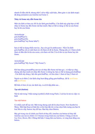 nhanh r i n ch B, nhưng ch C s ko th y xu t hi n,, ơn gi n vì câu l nh stop()
ã d ng animation c a timeline t i Frame 2.
Nh y t frame này n frame kia
M t câu l nh cơ b n c a AS là câu l nh gotoAndPlay. Câu l nh này giúp b n có th
nh y t frame này n frame mà b n mu n. B n có th sư d ng s th t c a frame
hay là tên c a frame
ActionScript
gotoAndPlay(7);
gotoAndPlay(20);
gotoAndPlay("my frame label")
b n có th s d ng nhi u movies , hay còn g i là c nh(scene) . N u Câu l nh
gotoAndPlay ch có m t tham s , thì tham s ó là frame. Nhưng n u có 2 tham s ,thì
tham s u ti n là tên c a scene, còn tham ss th 2 là s th t c a frame hay tên
frame.
ActionScript
gotoAndPlay("My Scene","My Frame");
Khi b n dùng gotoandPlay,movies s nh y n frame mà b n g i , và ti p t c ch y,
nhưng n u b n mu n nó nh y n frame và d ng l i, b n co th s d ng gotoAndStop
. Câu l nh này dùng y h t như gotoAndPlay, v i l a ch n 1 tham s hay 2 tham s .
Ngoài ra có thêm 2 câu l nh cũng h at ng gi ng gotoAndStop , ó là nextFrame
and prevFrame
hi u rõ hơn v các câu l nh này, ta s i ti p ph n sau...
T o nút (button)
Nút là m t trong 3 bi u tư ng (symbol) chính trong Flash, 2 cái kia là movie cilps và
hình
T o m t button
Có nhi u cách t o nút. M t trong nhưng cách ó là ch n Insert, New Symbol t
Menu. M t h p tho i s hi n lên và h i b n t tên và l a ch n bi u tư ng c a b n là
lo i Movie clip, button, hay h a. B n hãy ch n Button.
Bây gi trong c a s chính c a Flash s thay i, timeline c a button s thay th
timeline c a movie chính. Có 4 frames trong timeLine c a button. Chúng có tên là
Up, Over, Down, HIt. CHúng th hi n 3 tr ng thái c a button, và vùng h at ng c a
button.
 