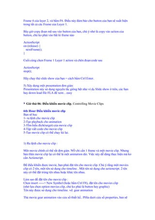 Frame 4 c a layer 2, và b m F6. i u này m b o cho button c a b n s xu t hi n
trong t t c các Frame c a Layer 1.
Bây gi copy o n mã sau vào button c a b n, chú ý nh là copy vào action c a
button, ch ko ph i vào b t kì frame nào
ActionScript
on (release) {
nextFrame();
}
Cu i cùng ch n Frame 1 Layer 1 action và chèn o n code sau
ActionScript
stop();
Hãy ch y th slide show c a b n = cách b m Ctrl Enter.
5) Xây d ng m t presentation ơn gi n:
Presentation này s d ng nguyên t c giông h t như ví d Slide show trên, các b n
hay down load file FLA xem .. easy
Gi th 06: i u khi n movie clip, Controlling Movie Clips
6th Hour i u khi n movie clip
B n s h c
1- ra l nh cho movie clip
2-T o playback cho animation
3-TÌm hi u ích(target) c a movie clip
4-T p vi t code cho movie clip
5-T o movie clip có th ch y lùi l i.
1) Ra l nh cho movie clip :
M t movie chính có th r t ơn gi n. NÓ ch c n 1 frame và m t movie clip. Nhưng
b n thân movie clip l i có th là m t animation dài. Vi c này d dàng th c hi n mà ko
c n Actioncript.
i u khi n ư c movie, b n ph i t tên cho movie clip. Chú ý r ng m t movies
clip có 2 tên, m t tên s d ng cho timeline . M t tên s d ng cho actioncript. 2 tên
này có th t trùng tên nhau ho c khác tên nhau.
Làm sao t tên cho movie clip :
Ch n insert -----> New Symbol (ho c b m Ctrl F8), t tên cho movies clip
(nh l a ch n option movies clip, ch ko ph i là button hay graphic)
Tên này ư c s d ng cho timeline. vd: gear animation
Th movie gear animation vào c a s thi t k .. PHía dư i c a s properties, ban s
 