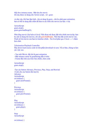 th y box instance name.. t tên cho movie
tên này ư c s d ng cho Action script , vd : gears
và như v y, khi b n l p trình , tên s d ng là gears , ch ko ph i gear animation.
b n có th s d ng d u ch m ưa ra các lênh cho movie c a b n. ví d
ActionScript
gears.stop();
gears.gotoAndStop(5);
Nh r ng movie clip luôn có level. N u o n mã ư c t trên chính movieclip, b n
ko c n s d ng tên movies, ch c n gotoAndStop();. N u b n t c tên movie vào,
Flash s tìm movie c a b n t timeline chính.. T c là s ph i qua 2 level. ---> ch m
hơn chút.
2)Animation Playback Controller
Hãy down load source code t trên ph n download và xem. V cơ b n, chúng ta làm
các vi c sau:
- T o m t Movie , t tên là gear animation
- t instance name là gear(hư ng d n trên)
- Frame u tiên c a time line chính, chèn code
ActionScript
gears.stop();
-T o các button Advance, Previous, Play, Stop, and Rewind
-Code cho các button l n lư t là
Advance
ActionScript
on (release) {
gears.nextFrame();
}
Previous
ActionScript
on (release) {
gears.prevFrame();
}
Play
ActionScript
on (release) {
gears.play();
}
Stop
ActionScript
on (release) {
 