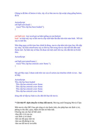 Chúng ta ã bàn v button trên, v y v cơ b n movie clip script cũng gi ng button,
ó là
ActionScript
onClipEvent (load) {
trace("This clip has been loaded.");
}
onClipEvent : key word g i s ki n (gi ng on c a button)
load : s ki n này x y ra khi movie clip xu t hi n l n u tiên trên màn hình . NÓ ch
x y ra m t l n.
Nh r ng ngay c khi time line chính b ng, movie clip n m trên time line v n ti p
t c ch y. S kiên enterFrame x y ra liên t c bên trong movie clip m i khi n m t
frame m i. S ki n này s th c thi o n mã m t cách liên t c cho n khi nó b k t
thúc.
ActionScript
onClipEvent (enterFrame) {
trace("This clip has entered a new frame.");
}
bây gi hãy copy 2 o n code trên vào c a s action c a timeline chính và run .. b n
s th y
ActionScript
This clip has been loaded
This clip has entered a new frame
This clip has entered a new frame
This clip has entered a new frame
This clip has entered a new frame
dòng ch s ti p t c hi n ra cho n khi b n t t movie.
Gi th 07: d ch chuy n và thay i movie, Moving and Changing Movie Clips
M t movie clip (MC) bao gi cũng có các thu c tính, cho phép b n xác nh v trí,
phóng to thu nh , quay, th m chí làm nó bi n m t.
Chương này các b n s bi t cách:
-thay i v trí c a mc
-xác inh v trí chu t
-làm sao quay m t mc
-làm sao phóng to mc
-làm sao movie invisible
 